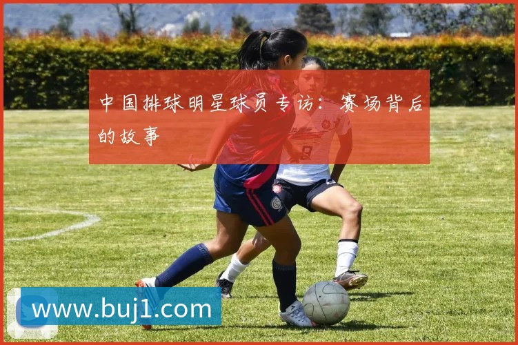 中国排球明星球员专访:赛场背后的故事