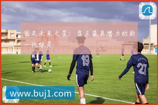国足未来之星:盘点最具潜力的新一代球员