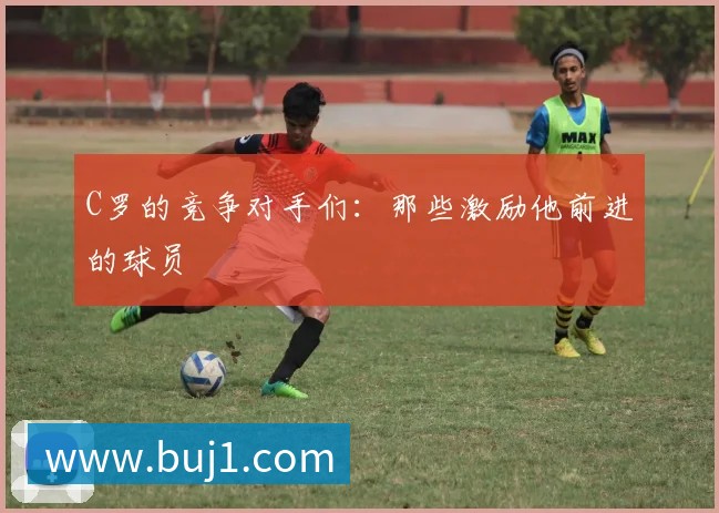 C罗的竞争对手们:那些激励他前进的球员